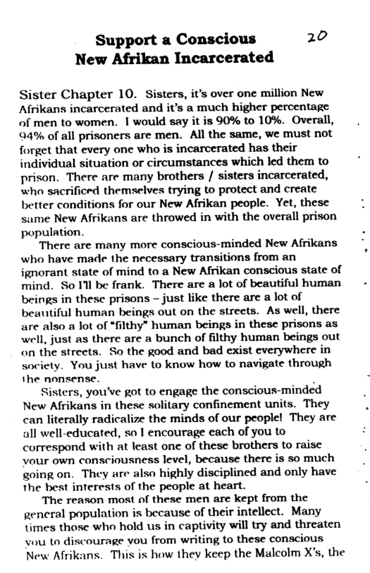 Support a Conscious 20 New Afrikan Incarcerated Sister Chapter 10. Sisters, it’s over one million New Afrikans incarcerated and it’s a much higher percentage of men to women. | would say it is 90% to 10%. Overall, 4% of all prisoners are men. All the same, we must not forget that every one who is incarcerated has their individual situation or circumstances which led them to prison. There are many brothers / sisters incarcerated, who sacrificed themselves trying to protect and create better conditions for our New Afrikan people. Yet, these same New Afrikans are throwed in with the overall prison population. There are many more conscious-minded New Afrikans who have made the necessary transitions from an ignorant state of mind to a New Afrikan conscious state of mind. So Il be frank. There are a lot of beautiful human beings in these prisons - just like there are a lot of beautiful human beings out on the streets. As well, there are also a lot of “filthy” human beings in these prisons as well, just as there are a bunch of filthy human beings out on the streets. So the good and bad exist everywhere in society. You just have to know how to navigate through the nonsense. . Sisters, you’ve got to engage the conscious-minded New Afrikans in these solitary confinement units. They can literally radicalize the minds of our people! They are all well-educated, so | encourage each of you to correspond with at least one of these brothers to raisc vour own consciousness level, because there is so much going on. They are also highly disciplined and only have the best interests of the people at heart. The reason most of these men are kept from the gencral population is because of their intellect. Many times those who hold us in captivity will try and threaten vou to discourage vou from writing to these conscious New Afrikans. This is how they keep the Malcolm X’s, the